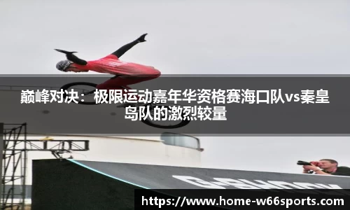 巅峰对决：极限运动嘉年华资格赛海口队vs秦皇岛队的激烈较量